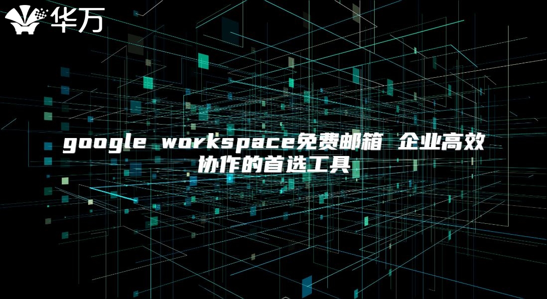 google workspace免费邮箱 企业高效协作的首选工具