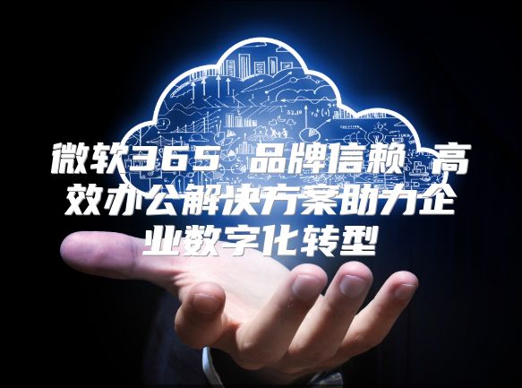微软365 品牌信赖 高效办公解决方案助力企业数字化转型