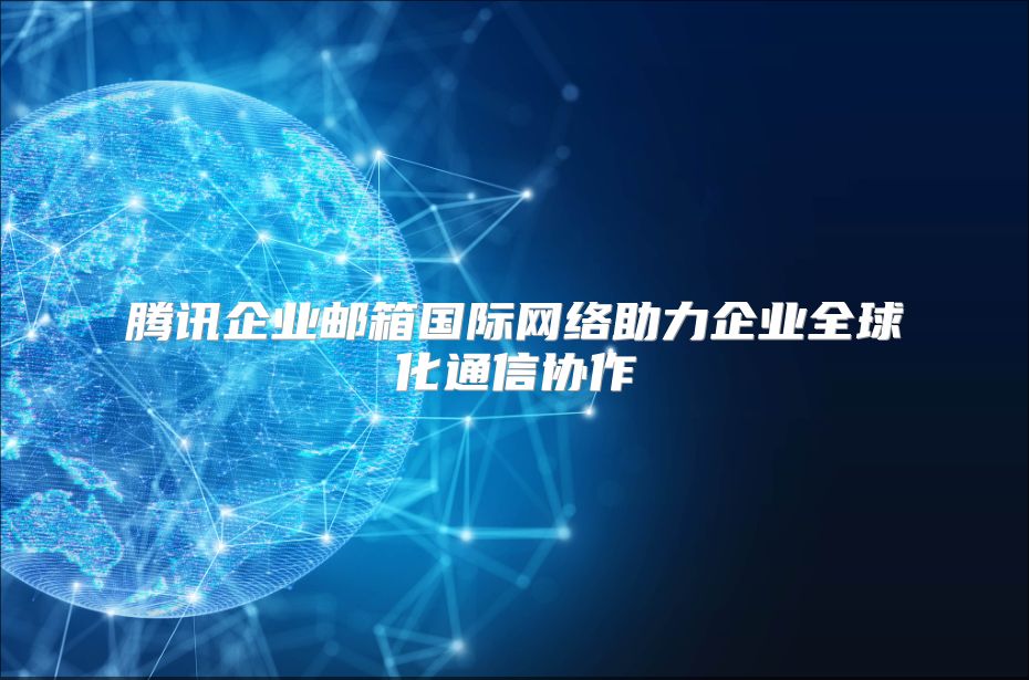 腾讯企业邮箱国际网络助力企业全球化通信协作