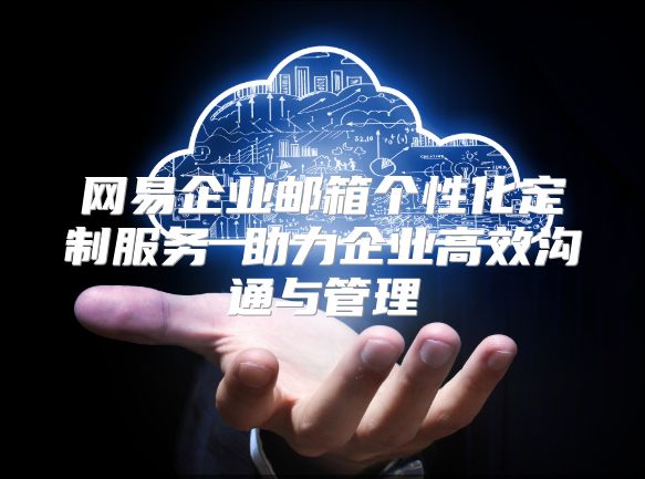 网易企业邮箱个性化定制服务 助力企业高效沟通与管理