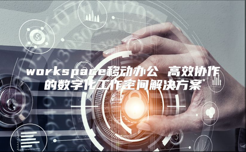 workspace移动办公 高效协作的数字化工作空间解决方案