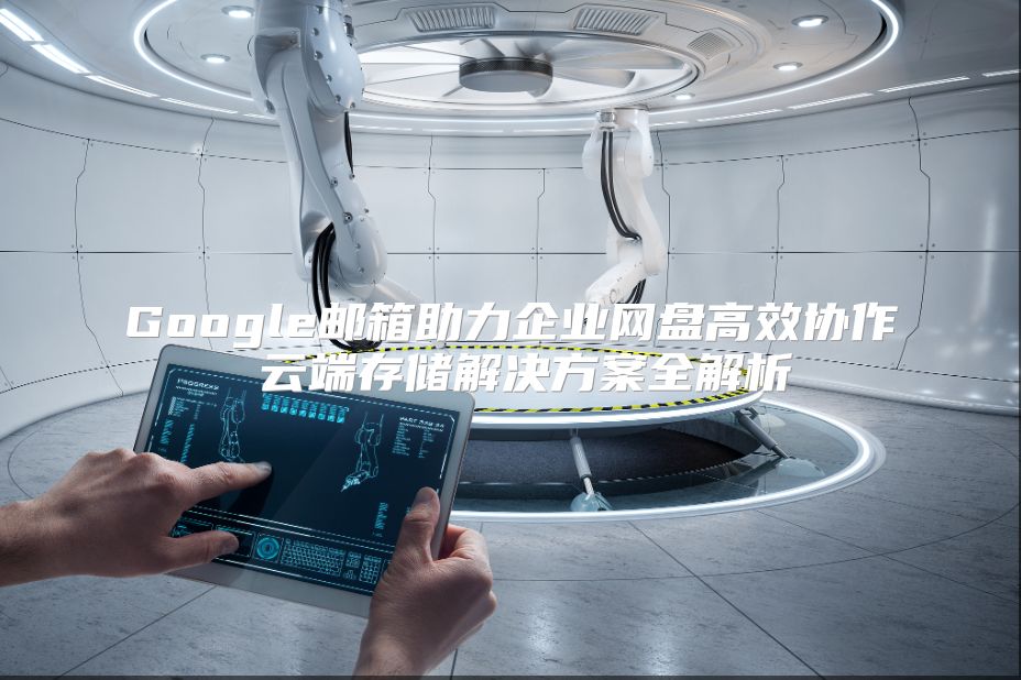 Google邮箱助力企业网盘高效协作 云端存储解决方案全解析