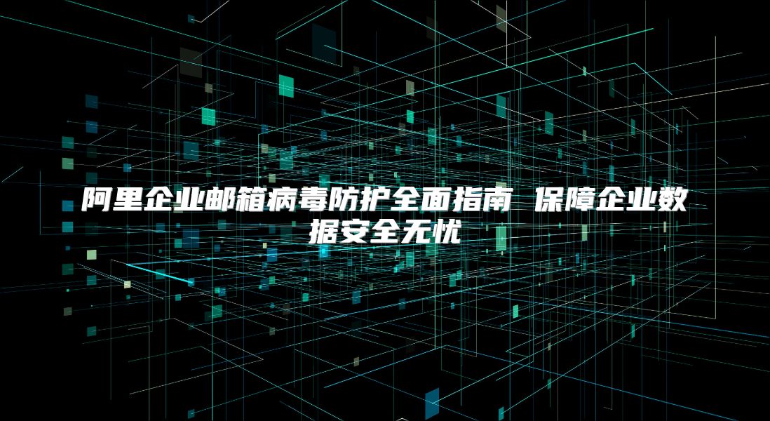 阿里企业邮箱病毒防护全面指南 保障企业数据安全无忧