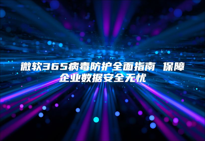 微软365病毒防护全面指南 保障企业数据安全无忧