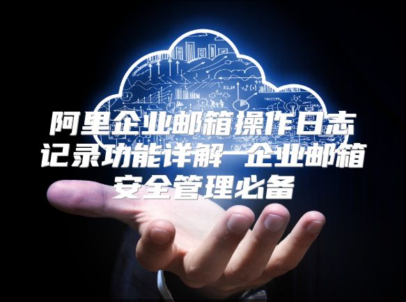 阿里企业邮箱操作日志记录功能详解 企业邮箱安全管理必备