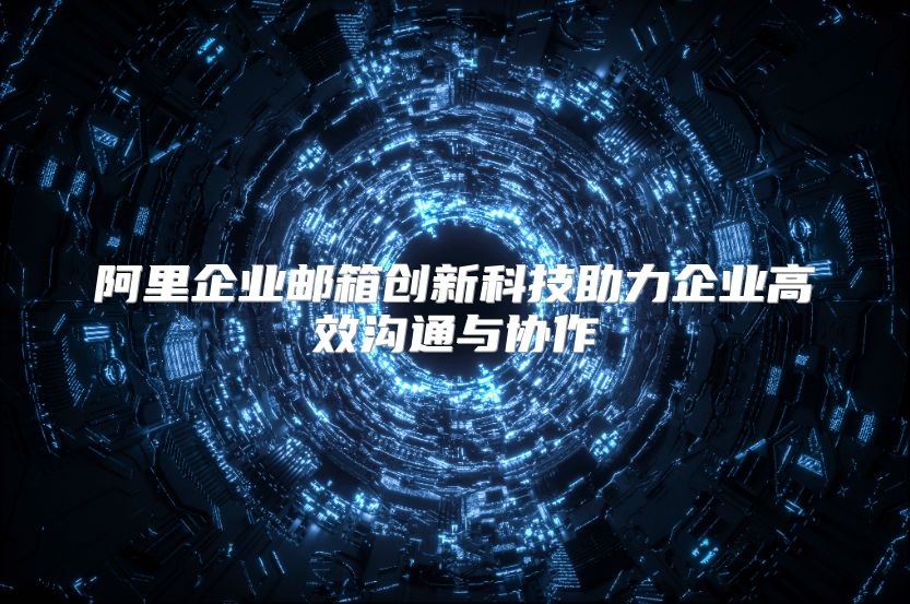 阿里企业邮箱创新科技助力企业高效沟通与协作