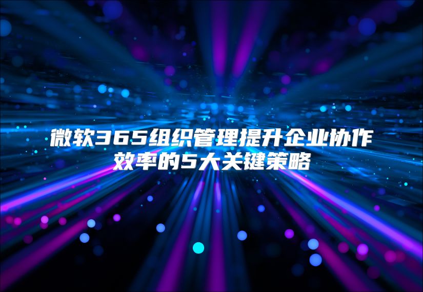 微软365组织管理提升企业协作效率的5大关键策略