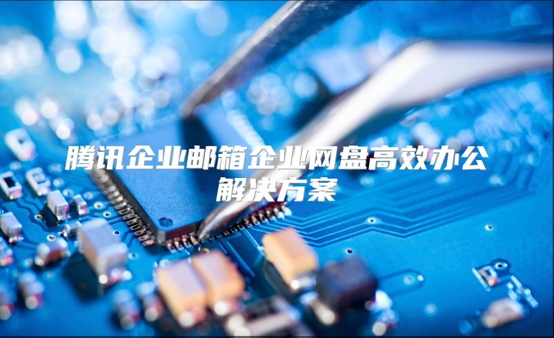 腾讯企业邮箱企业网盘高效办公解决方案