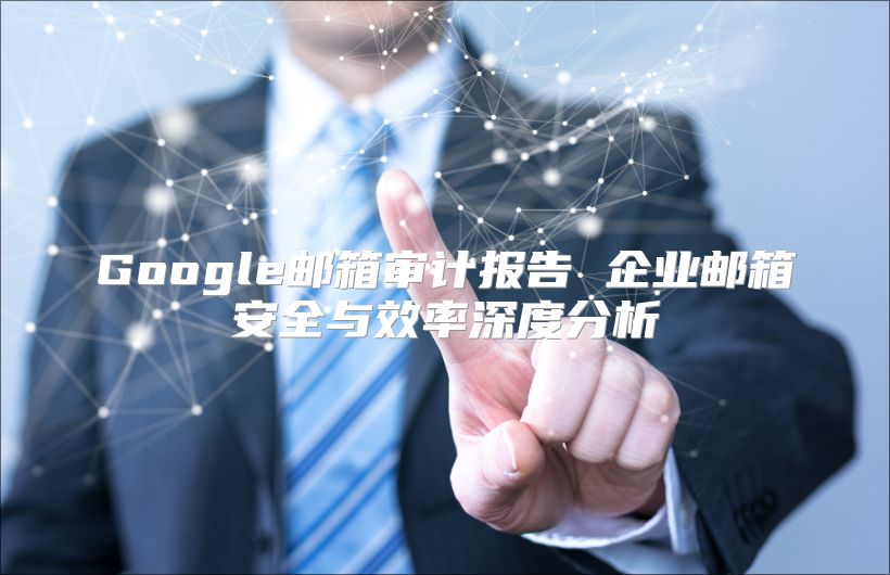 Google邮箱审计报告 企业邮箱安全与效率深度分析