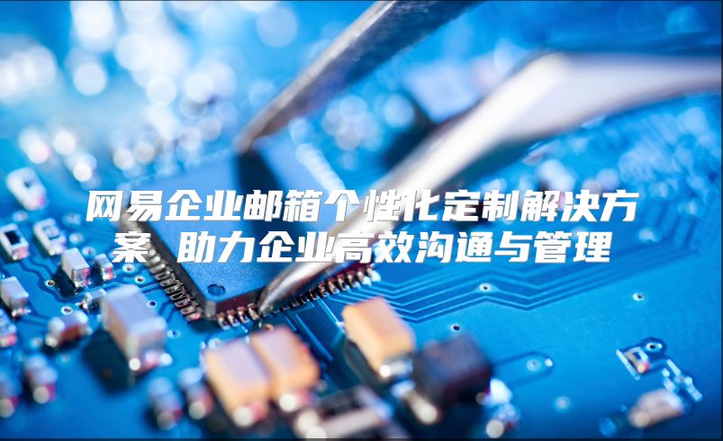 网易企业邮箱个性化定制解决方案 助力企业高效沟通与管理