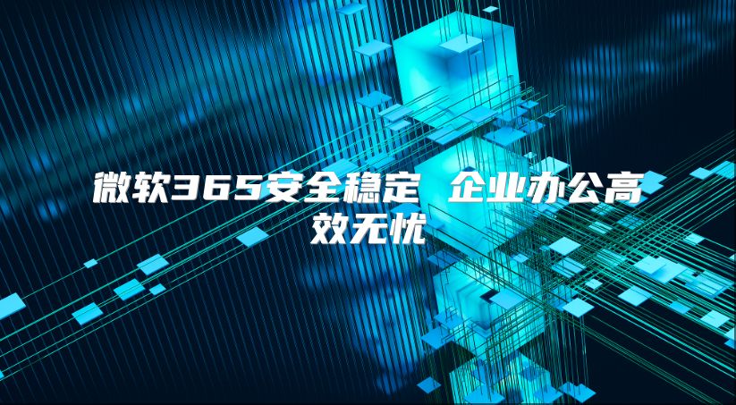 微软365安全稳定 企业办公高效无忧