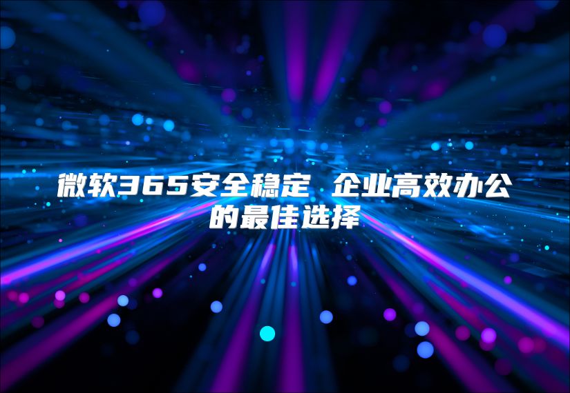 微软365安全稳定 企业高效办公的最佳选择