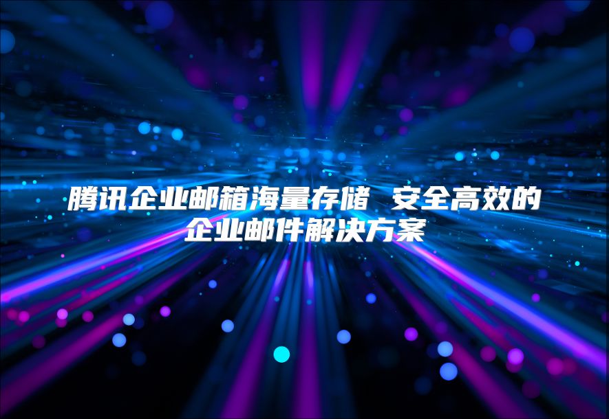 腾讯企业邮箱海量存储 安全高效的企业邮件解决方案