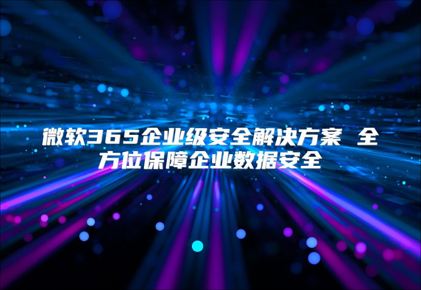 微软365企业级安全解决方案 全方位保障企业数据安全