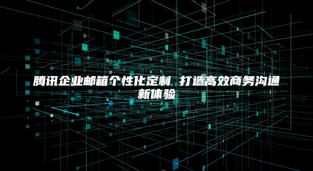 腾讯企业邮箱个性化定制 打造高效商务沟通新体验