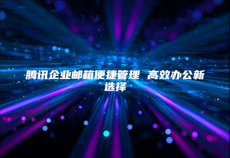 腾讯企业邮箱便捷管理 高效办公新选择