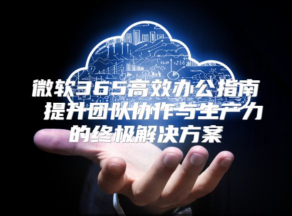 微软365高效办公指南 提升团队协作与生产力的终极解决方案