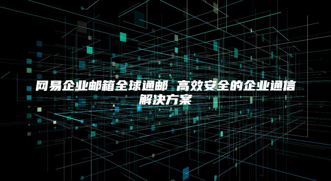 网易企业邮箱全球通邮 高效安全的企业通信解决方案