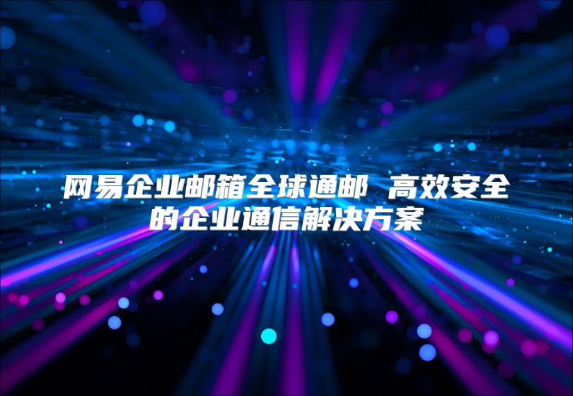 网易企业邮箱全球通邮 高效安全的企业通信解决方案