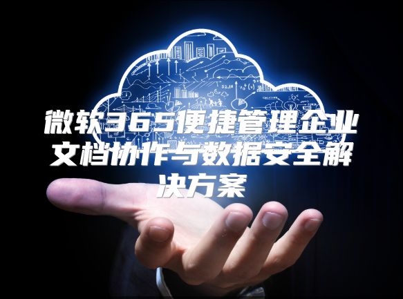 微软365便捷管理企业文档协作与数据安全解决方案