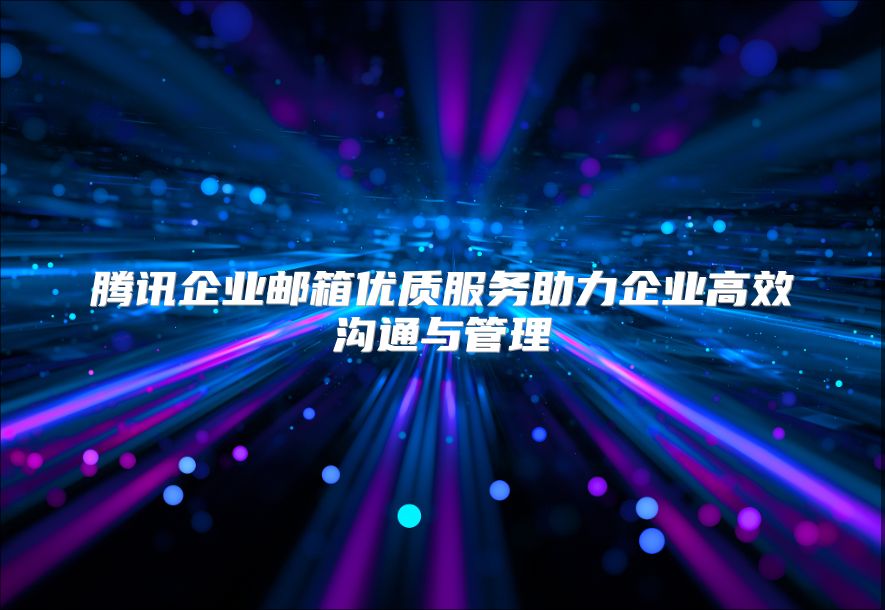 腾讯企业邮箱优质服务助力企业高效沟通与管理