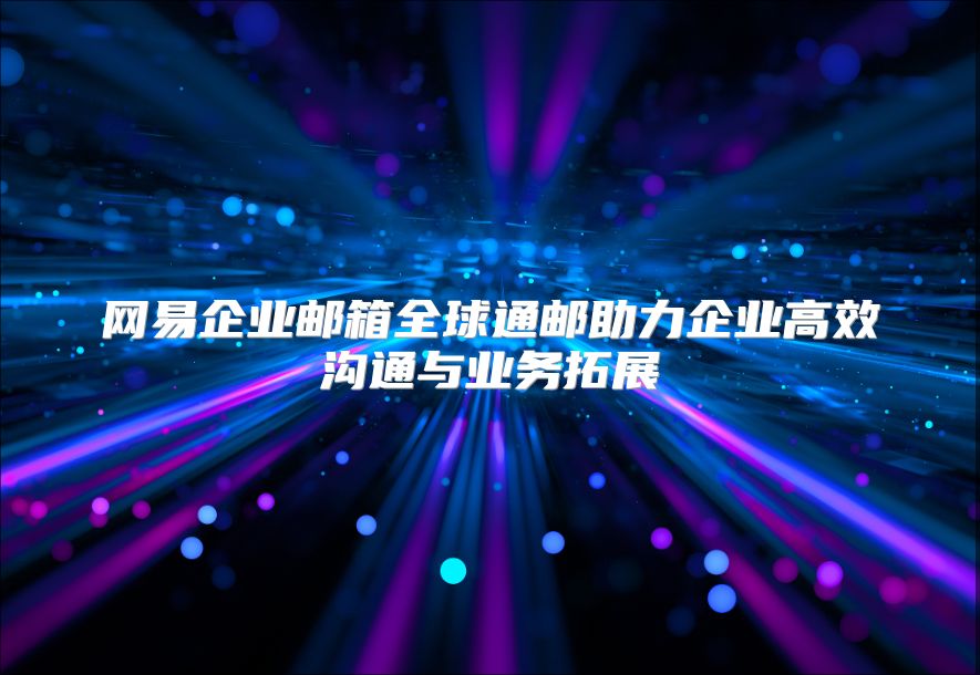 网易企业邮箱全球通邮助力企业高效沟通与业务拓展