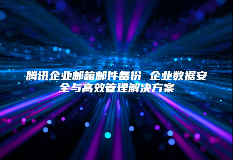 腾讯企业邮箱邮件备份 企业数据安全与高效管理解决方案
