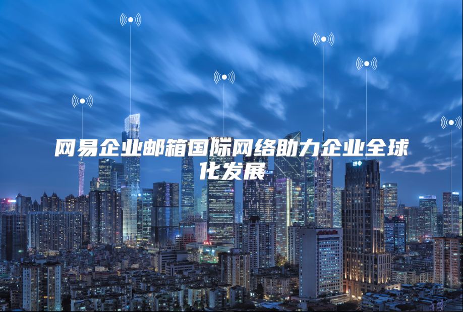 网易企业邮箱国际网络助力企业全球化发展