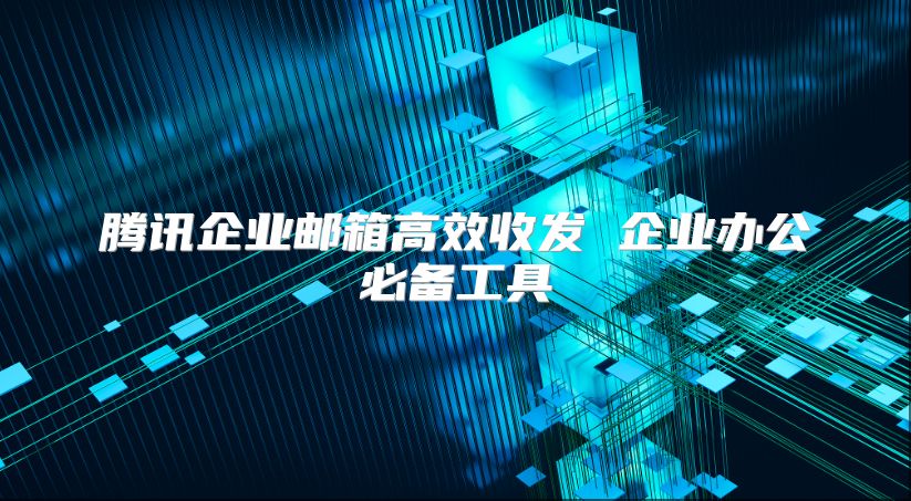 腾讯企业邮箱高效收发 企业办公必备工具