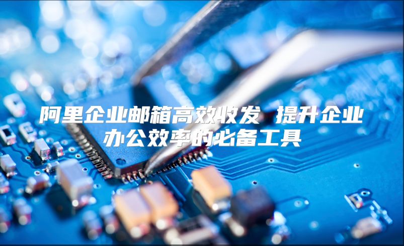 阿里企业邮箱高效收发 提升企业办公效率的必备工具