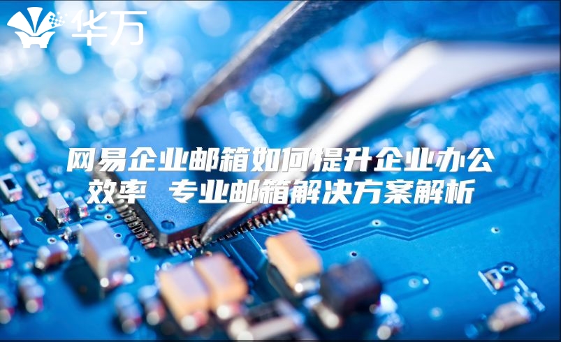网易企业邮箱如何提升企业办公效率 专业邮箱解决方案解析