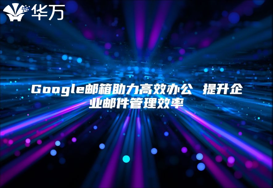 Google邮箱助力高效办公 提升企业邮件管理效率