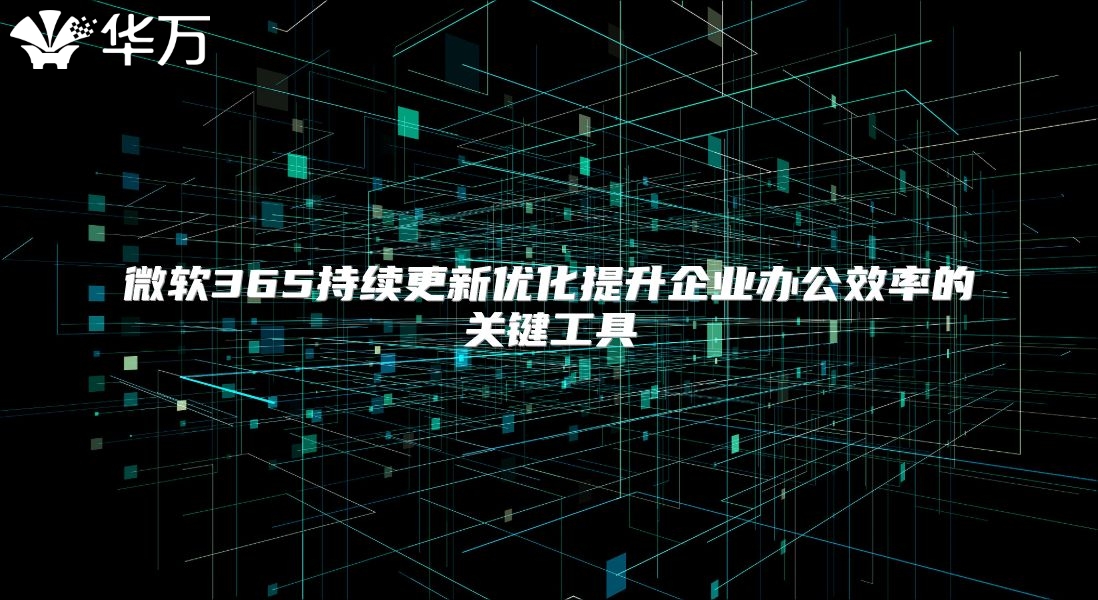 微软365持续更新优化提升企业办公效率的关键工具