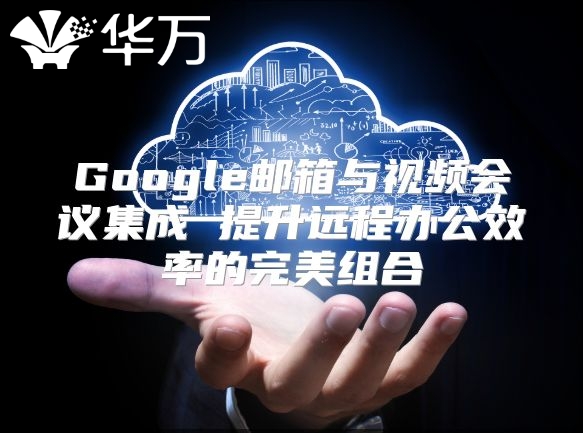 Google邮箱与视频会议集成 提升远程办公效率的完美组合