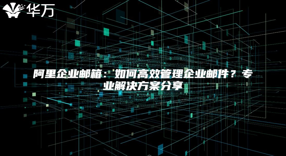 阿里企业邮箱：如何高效管理企业邮件？专业解决方案分享