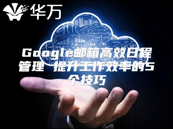 Google邮箱高效日程管理 提升工作效率的5个技巧