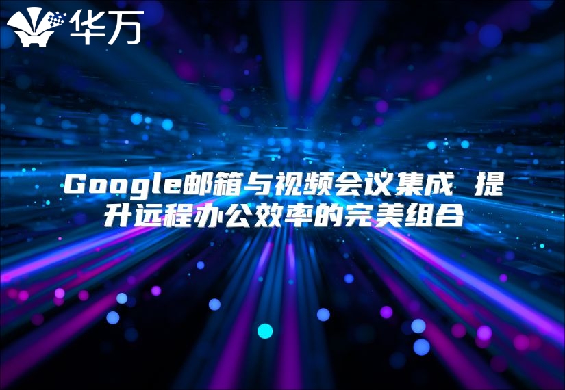 Google邮箱与视频会议集成 提升远程办公效率的完美组合
