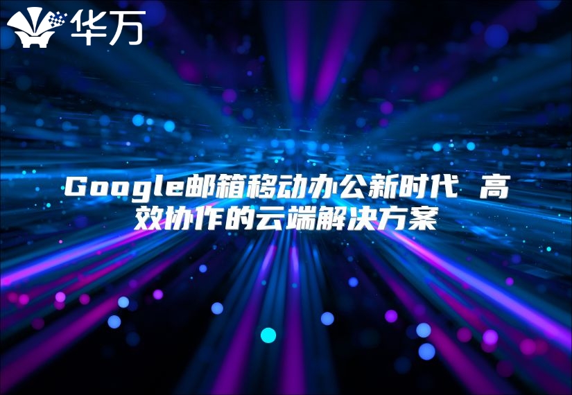Google邮箱移动办公新时代 高效协作的云端解决方案