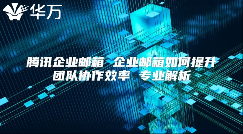 腾讯企业邮箱 企业邮箱如何提升团队协作效率 专业解析