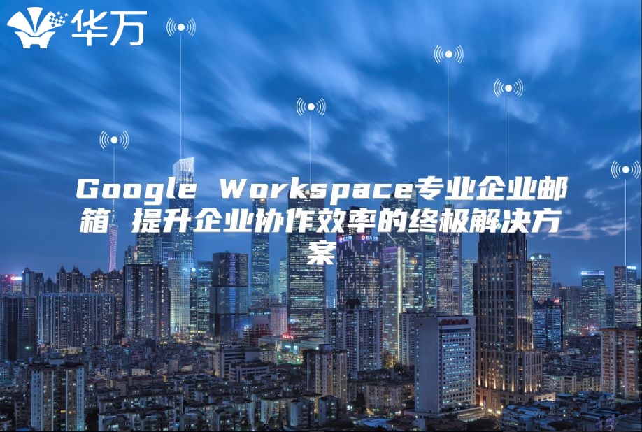 Google Workspace专业企业邮箱 提升企业协作效率的终极解决方案