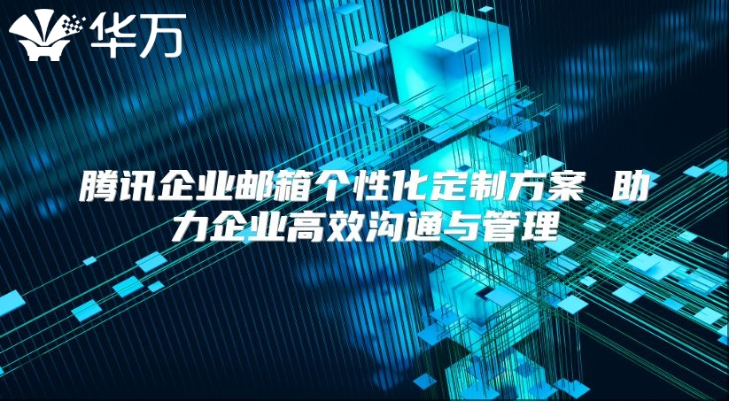 腾讯企业邮箱个性化定制方案 助力企业高效沟通与管理