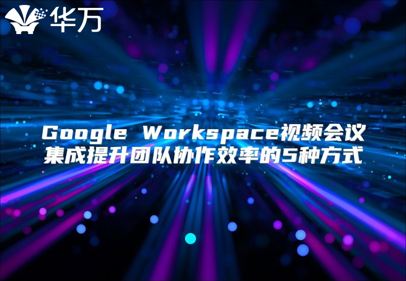 Google Workspace视频会议集成提升团队协作效率的5种方式