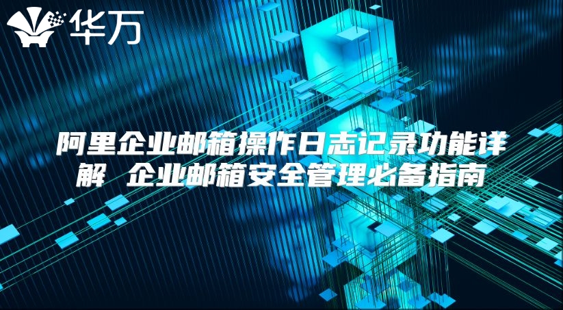 阿里企业邮箱操作日志记录功能详解 企业邮箱安全管理必备指南