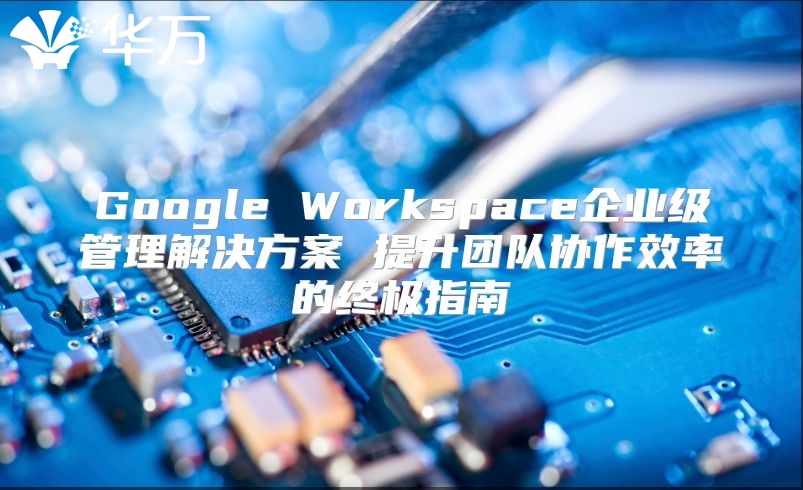 Google Workspace企业级管理解决方案 提升团队协作效率的终极指南