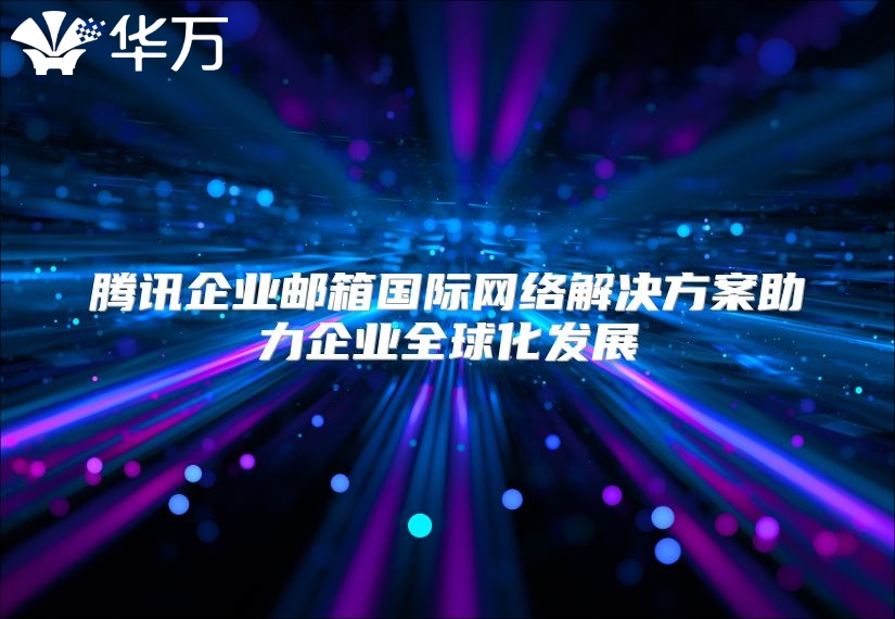 腾讯企业邮箱国际网络解决方案助力企业全球化发展