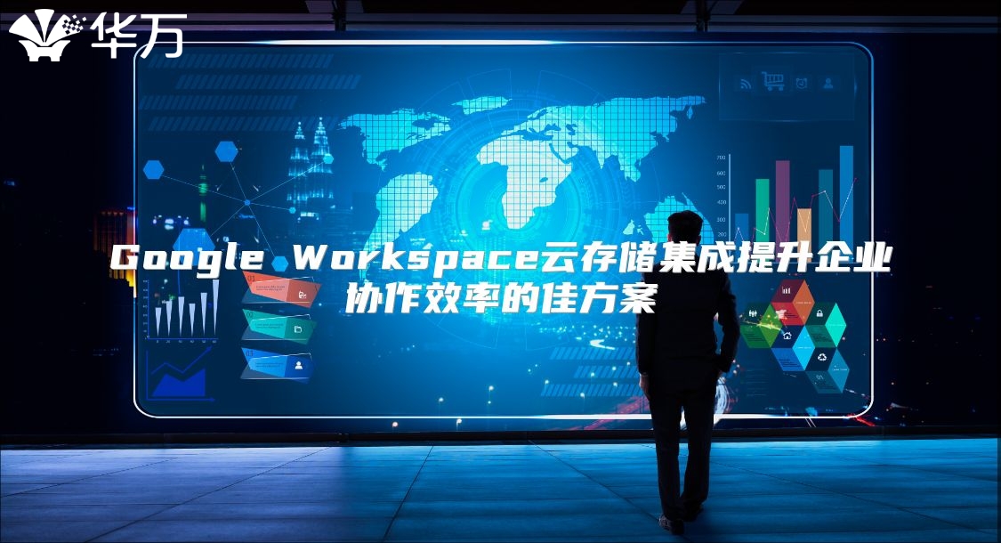 Google Workspace云存储集成提升企业协作效率的佳方案