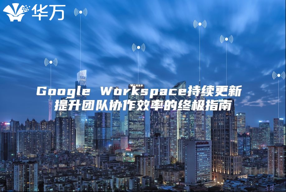Google Workspace持续更新 提升团队协作效率的终极指南