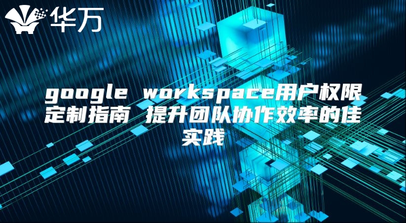 google workspace用户权限定制指南 提升团队协作效率的佳实践