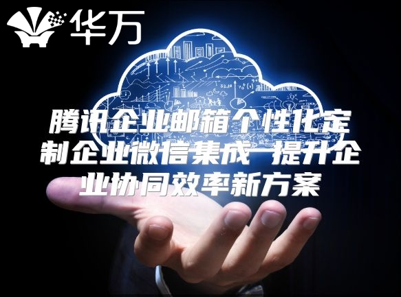 腾讯企业邮箱个性化定制企业微信集成 提升企业协同效率新方案