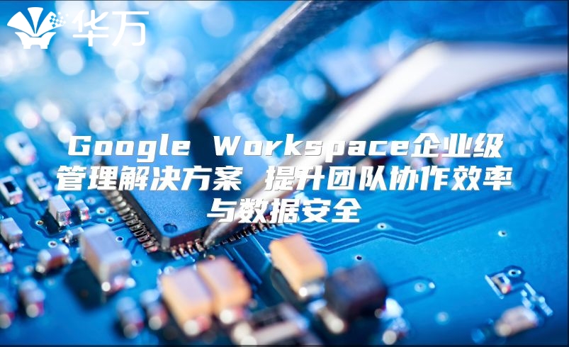 Google Workspace企业级管理解决方案 提升团队协作效率与数据安全